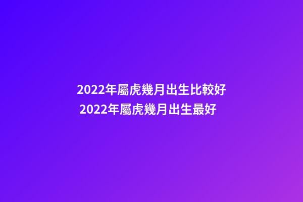 2022年屬虎幾月出生比較好 2022年屬虎幾月出生最好-第1張-觀點-玄機派